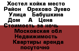 Хостел койка место › Район ­ Орехово-Зуево › Улица ­ Бабушкина  › Дом ­ 2А › Цена ­ 350 › Стоимость за ночь ­ 350 - Московская обл. Недвижимость » Квартиры аренда посуточно   